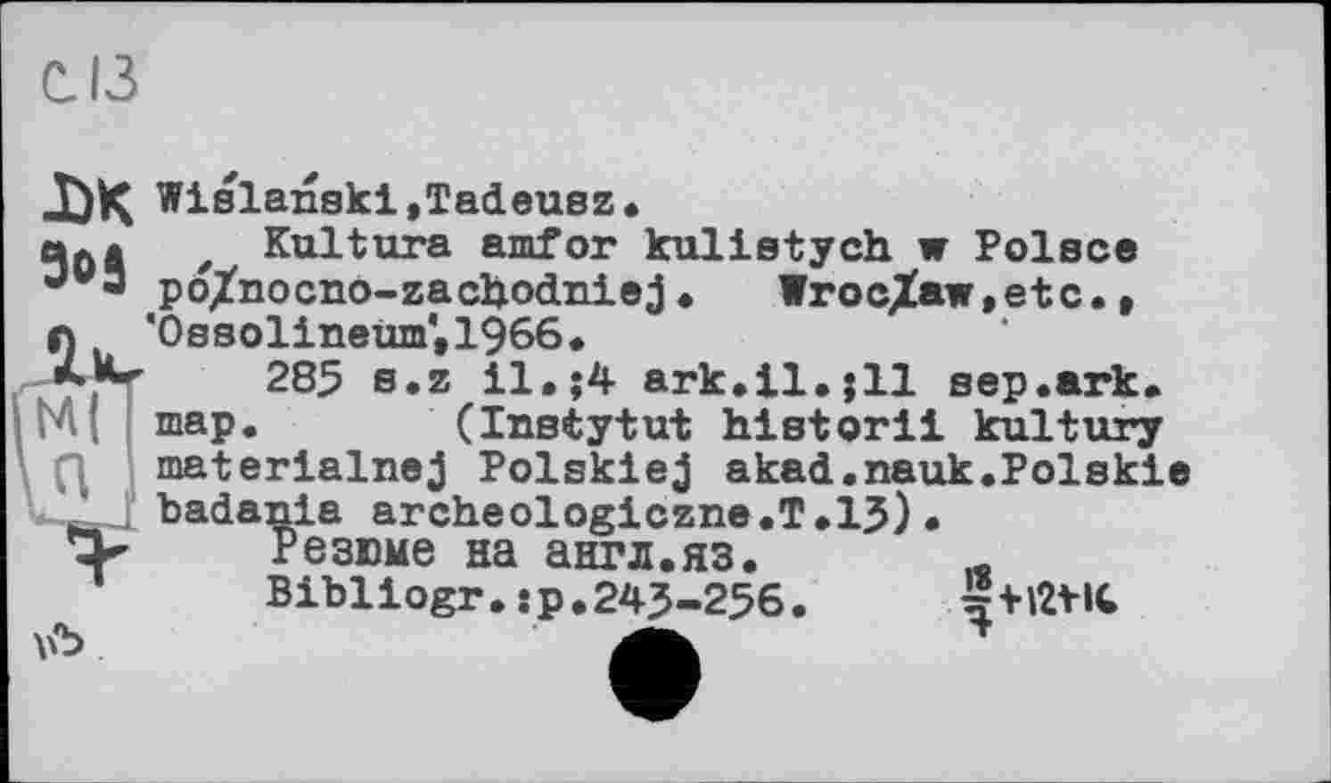 ﻿С. ІЗ
DK Wislanski ,Tadeusz•
z Kultura amfor kulistych w Polsce pö/nocno-zachodniej• Wroclaw,etc., 'Ossolinewn',1966*
285 s.z il. $4 ark.il.$11 sep.ark. map. (Instytut historii kultury materialnej Polskiej akad.nauk.Polskie badania archeologiczne.T.13)•
Резюме на англ.яз.
Bibliogr. s p. 243-256. A